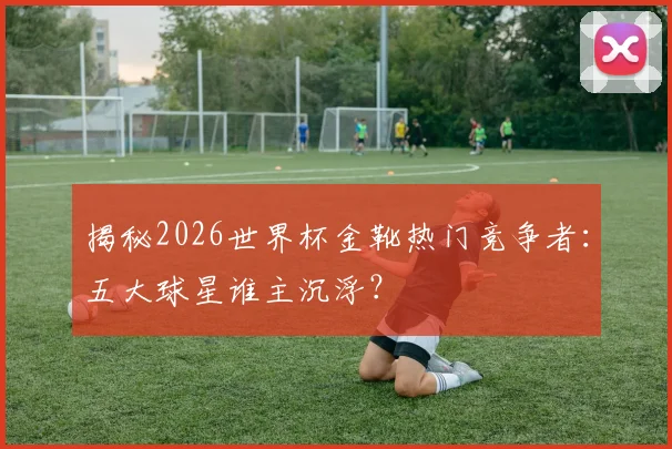 揭秘2026世界杯金靴热门竞争者：五大球星谁主沉浮？