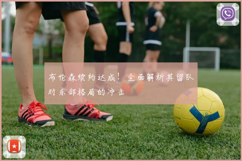 布伦森续约达成！全面解析其留队对东部格局的冲击
