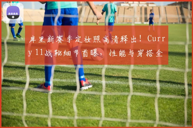 库里新赛季定妆照高清释出！Curry 11战靴细节首曝，性能与穿搭全解析