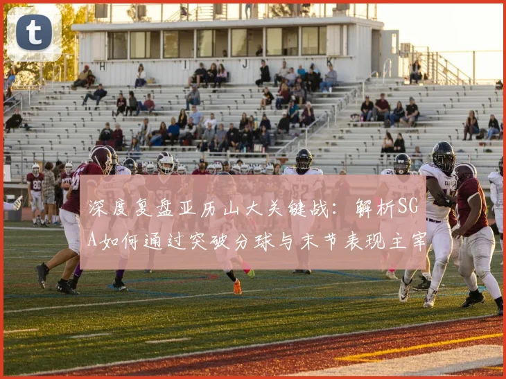 深度复盘亚历山大关键战:解析SGA如何通过突破分球与末节表现主宰比赛