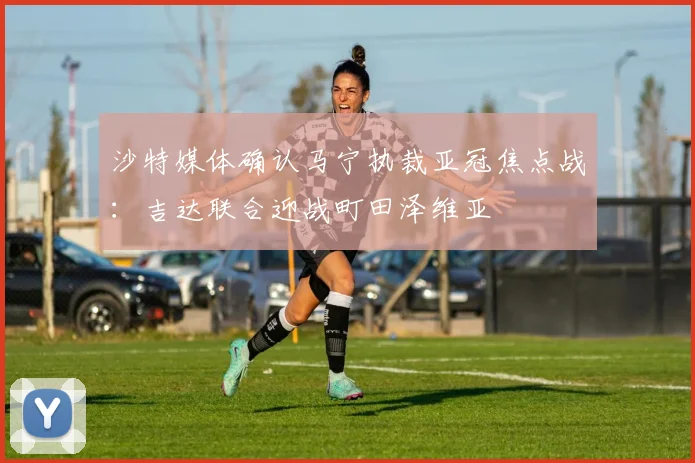沙特媒体确认马宁执裁亚冠焦点战:吉达联合迎战町田泽维亚