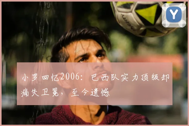 小罗回忆2006:巴西队实力顶级却痛失卫冕,至今遗憾