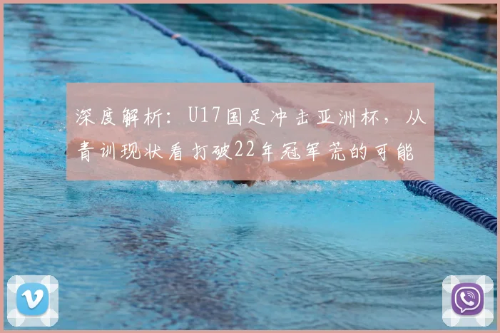 深度解析:U17国足冲击亚洲杯,从青训现状看打破22年冠军荒的可能性